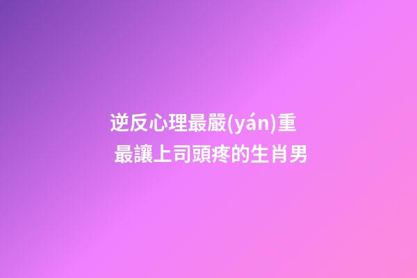 逆反心理最嚴(yán)重 最讓上司頭疼的生肖男
